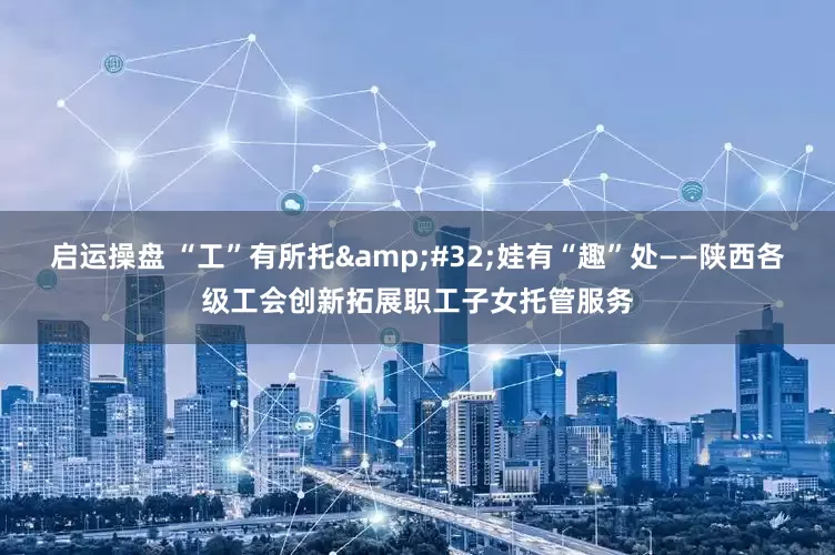 启运操盘 “工”有所托&#32;娃有“趣”处——陕西各级工会创新拓展职工子女托管服务