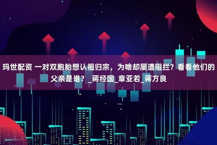 玛世配资 一对双胞胎想认祖归宗，为啥却屡遭阻拦？看看他们的父亲是谁？_蒋经国_章亚若_蒋方良