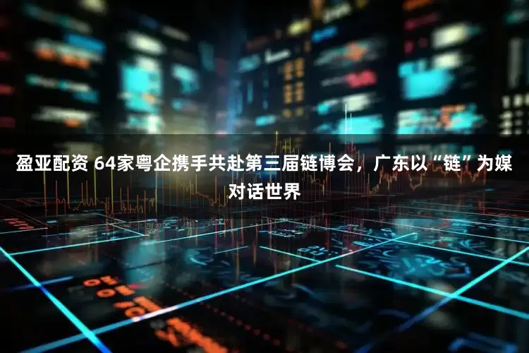 盈亚配资 64家粤企携手共赴第三届链博会，广东以“链”为媒对话世界