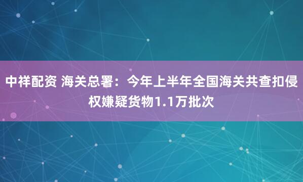 中祥配资 海关总署：今年上半年全国海关共查扣侵权嫌疑货物1.1万批次