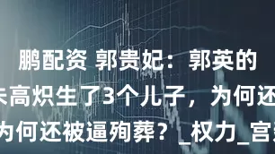 鹏配资 郭贵妃：郭英的孙女，为朱高炽生了3个儿子，为何还被逼殉葬？_权力_宫廷_命运