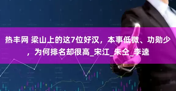热丰网 梁山上的这7位好汉，本事低微、功勋少，为何排名却很高_宋江_朱仝_李逵
