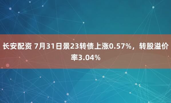 长安配资 7月31日景23转债上涨0.57%，转股溢价率3.04%
