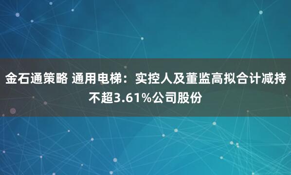 金石通策略 通用电梯：实控人及董监高拟合计减持不超3.61%公司股份