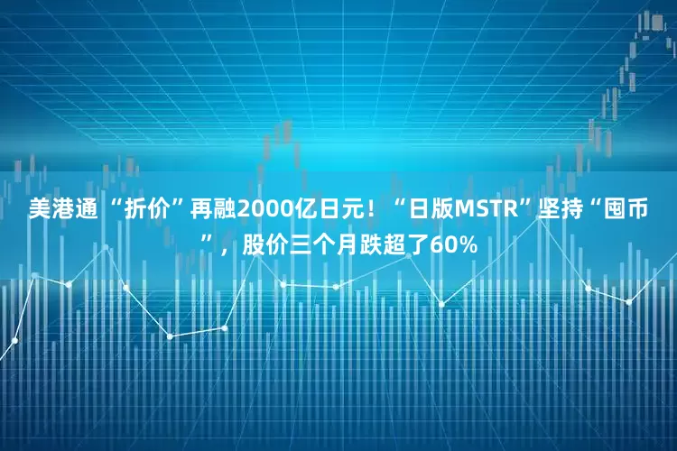 美港通 “折价”再融2000亿日元！“日版MSTR”坚持“囤币”，股价三个月跌超了60%