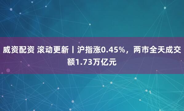 威资配资 滚动更新丨沪指涨0.45%，两市全天成交额1.73万亿元