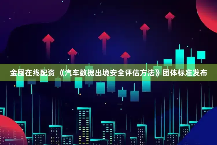 金囤在线配资 《汽车数据出境安全评估方法》团体标准发布