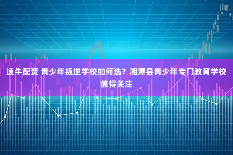 速牛配资 青少年叛逆学校如何选？湘潭县青少年专门教育学校值得关注