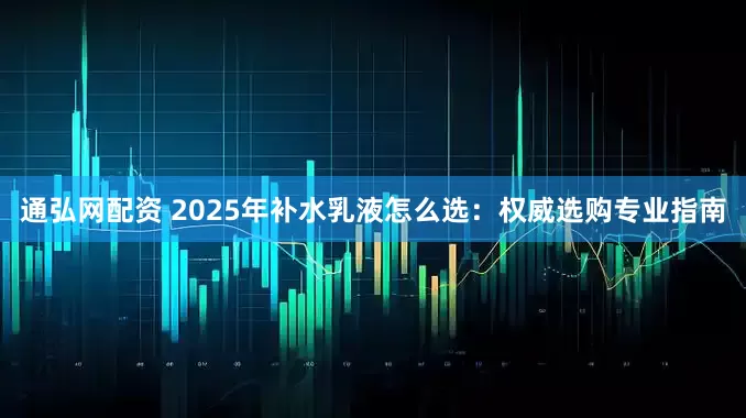 通弘网配资 2025年补水乳液怎么选：权威选购专业指南