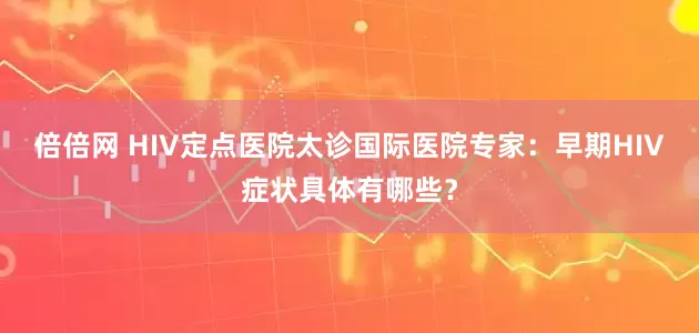 倍倍网 HIV定点医院太诊国际医院专家：早期HIV症状具体有哪些？