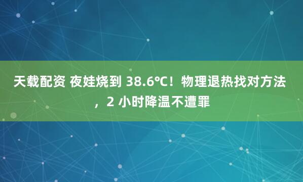 天载配资 夜娃烧到 38.6℃！物理退热找对方法 ，2 小时降温不遭罪