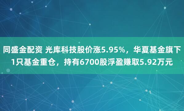 同盛金配资 光库科技股价涨5.95%，华夏基金旗下1只基金重仓，持有6700股浮盈赚取5.92万元