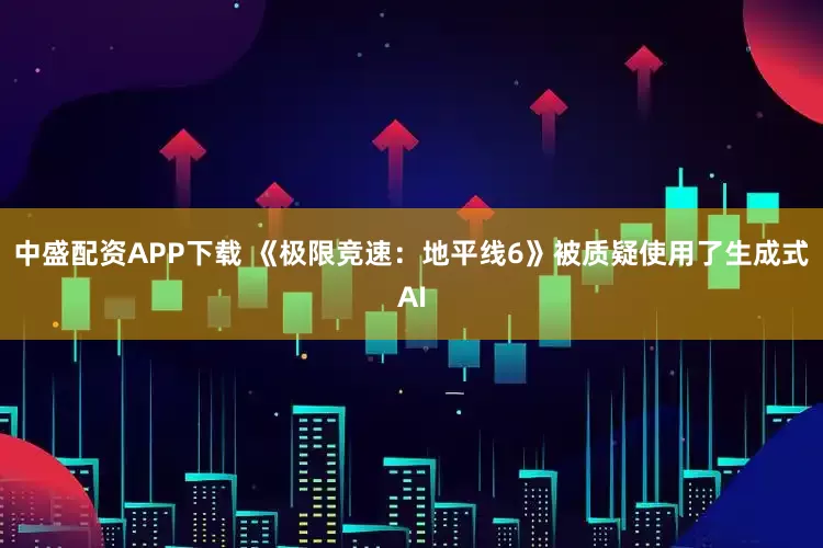 中盛配资APP下载 《极限竞速：地平线6》被质疑使用了生成式AI