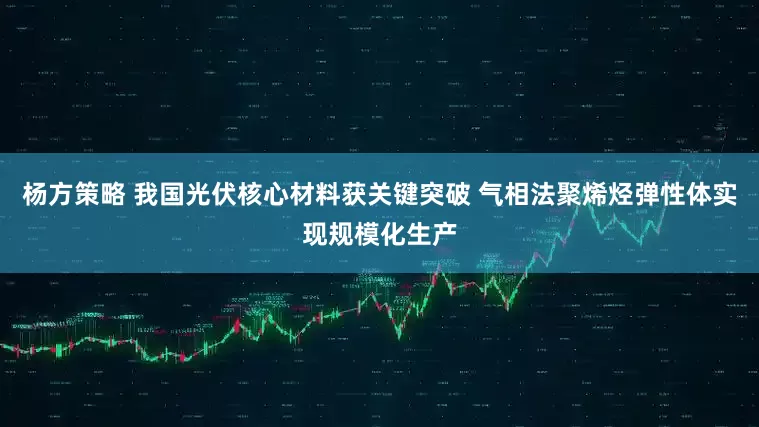 杨方策略 我国光伏核心材料获关键突破 气相法聚烯烃弹性体实现规模化生产