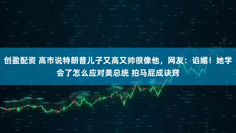 创盈配资 高市说特朗普儿子又高又帅很像他，网友：谄媚！她学会了怎么应对美总统 拍马屁成诀窍