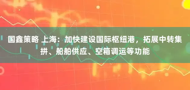 国鑫策略 上海：加快建设国际枢纽港，拓展中转集拼、船舶供应、空箱调运等功能