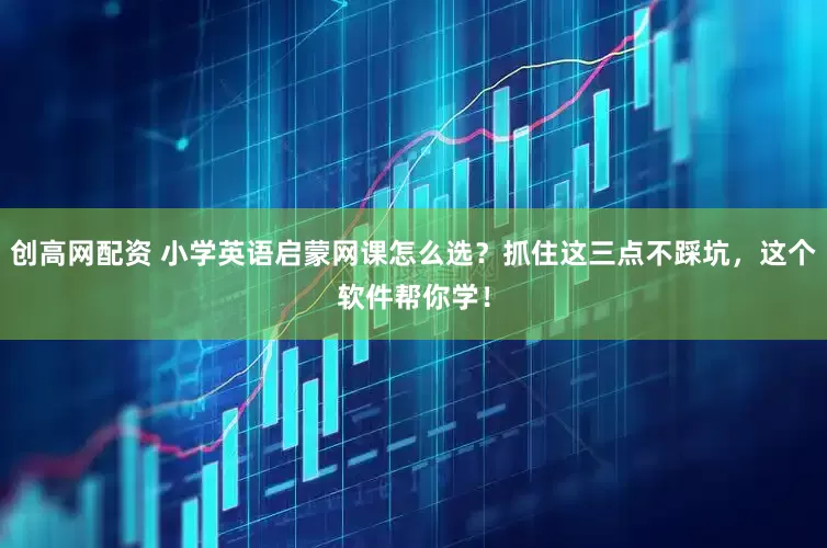 创高网配资 小学英语启蒙网课怎么选？抓住这三点不踩坑，这个软件帮你学！