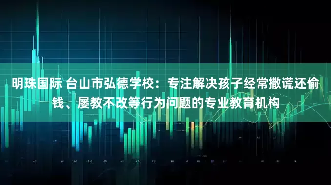 明珠国际 台山市弘德学校：专注解决孩子经常撒谎还偷钱、屡教不改等行为问题的专业教育机构